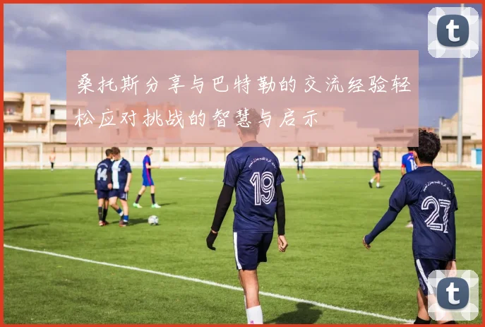 桑托斯分享与巴特勒的交流经验轻松应对挑战的智慧与启示