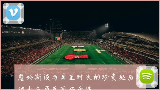 詹姆斯谈与库里对决的珍贵经历期待未来再度同场竞技