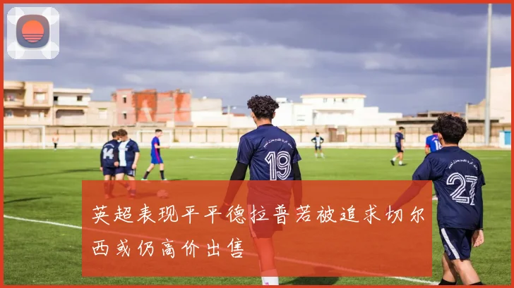 英超表现平平德拉普若被追求切尔西或仍高价出售