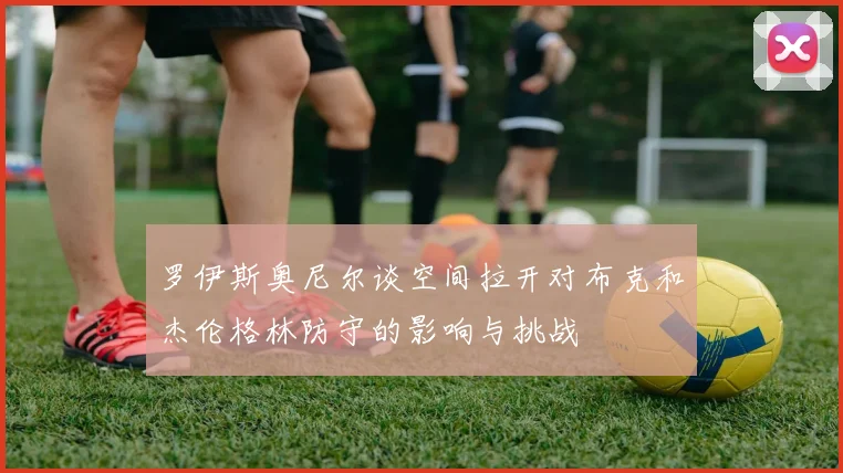 罗伊斯奥尼尔谈空间拉开对布克和杰伦格林防守的影响与挑战