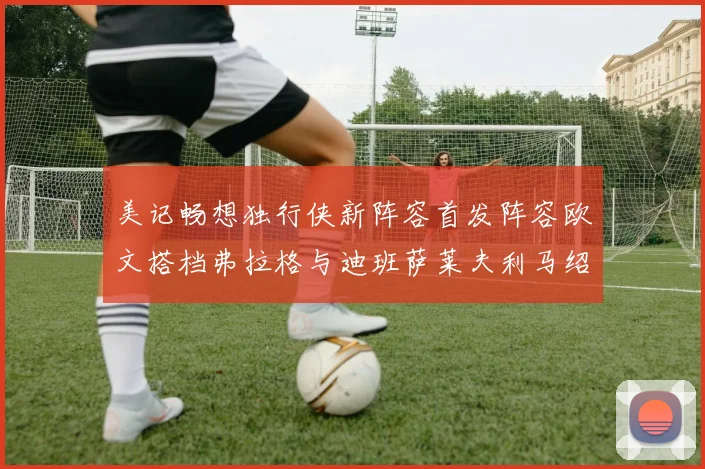 美记畅想独行侠新阵容首发阵容欧文搭档弗拉格与迪班萨莱夫利马绍尔共筑冠军梦