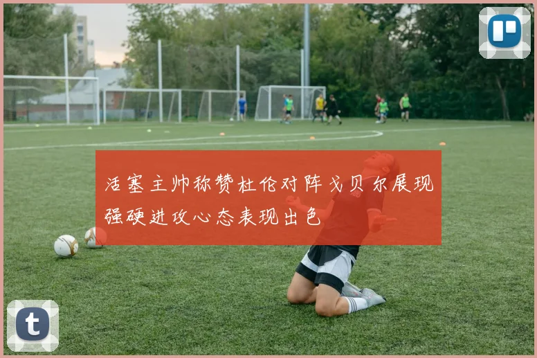 活塞主帅称赞杜伦对阵戈贝尔展现强硬进攻心态表现出色
