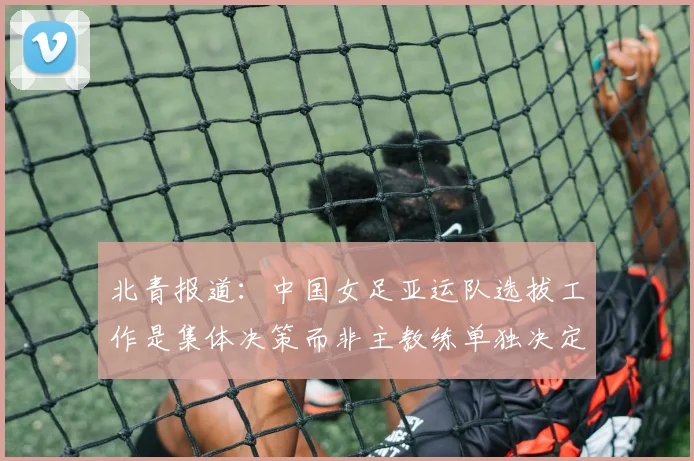 北青报道：中国女足亚运队选拔工作是集体决策而非主教练单独决定