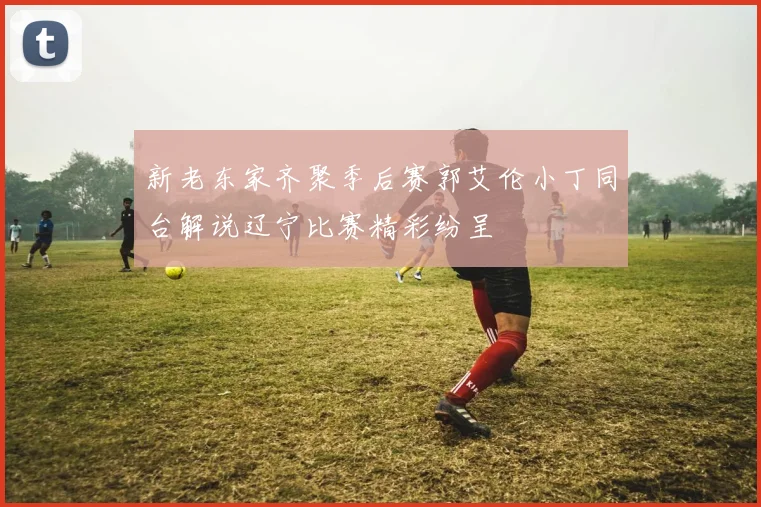 新老东家齐聚季后赛郭艾伦小丁同台解说辽宁比赛精彩纷呈