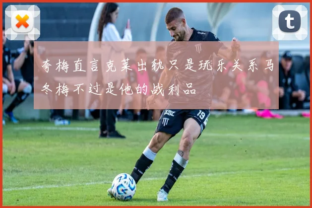 夸梅直言克莱出轨只是玩乐关系马冬梅不过是他的战利品