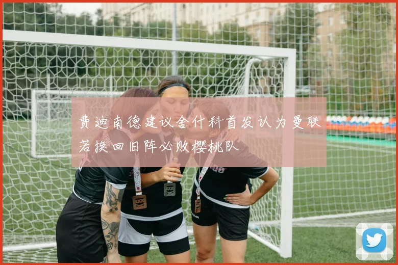 费迪南德建议舍什科首发认为曼联若换回旧阵必败樱桃队
